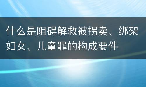什么是阻碍解救被拐卖、绑架妇女、儿童罪的构成要件