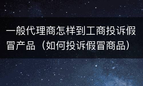 一般代理商怎样到工商投诉假冒产品（如何投诉假冒商品）