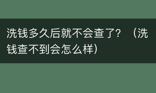 洗钱多久后就不会查了？（洗钱查不到会怎么样）