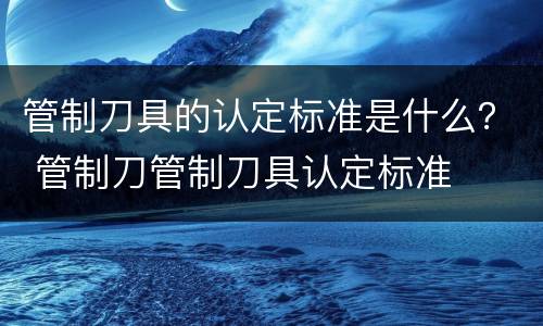 管制刀具的认定标准是什么？ 管制刀管制刀具认定标准