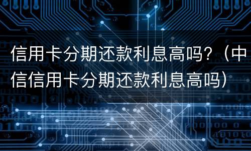 信用卡分期还款利息高吗?（中信信用卡分期还款利息高吗）