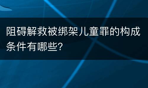 阻碍解救被绑架儿童罪的构成条件有哪些？
