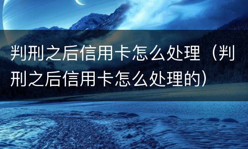 判刑之后信用卡怎么处理（判刑之后信用卡怎么处理的）
