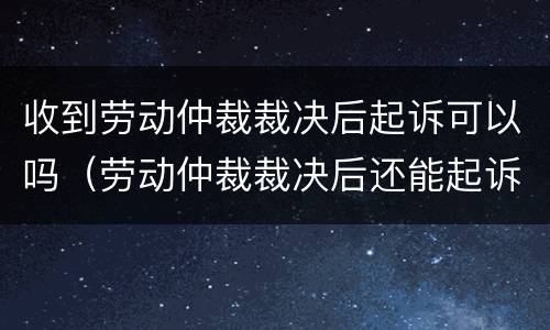 收到劳动仲裁裁决后起诉可以吗（劳动仲裁裁决后还能起诉吗）