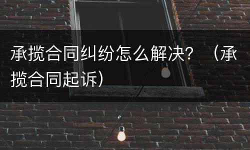 承揽合同纠纷怎么解决？（承揽合同起诉）