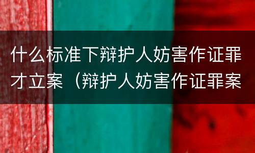 什么标准下辩护人妨害作证罪才立案（辩护人妨害作证罪案例）