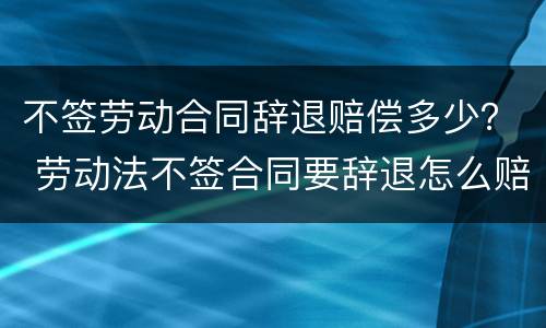 不签劳动合同辞退赔偿多少？ 劳动法不签合同要辞退怎么赔偿