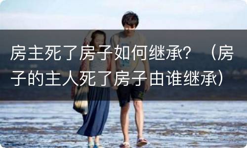 房主死了房子如何继承？（房子的主人死了房子由谁继承）