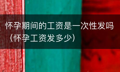 怀孕期间的工资是一次性发吗（怀孕工资发多少）