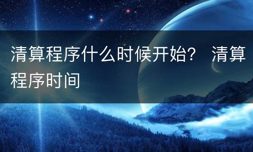 清算程序什么时候开始？ 清算程序时间