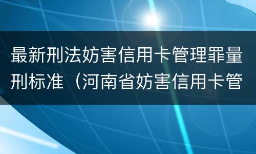 最新刑法妨害信用卡管理罪量刑标准（河南省妨害信用卡管理罪量刑标准）