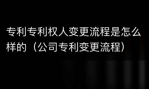 专利专利权人变更流程是怎么样的（公司专利变更流程）