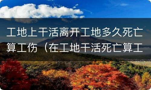 工地上干活离开工地多久死亡算工伤（在工地干活死亡算工亡吗?）