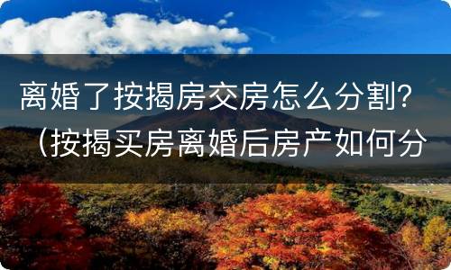 离婚了按揭房交房怎么分割？（按揭买房离婚后房产如何分割）