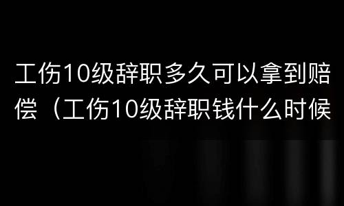 工伤10级辞职多久可以拿到赔偿（工伤10级辞职钱什么时候给）