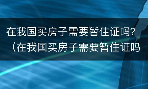 在我国买房子需要暂住证吗？（在我国买房子需要暂住证吗）