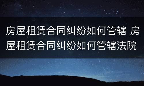 房屋租赁合同纠纷如何管辖 房屋租赁合同纠纷如何管辖法院