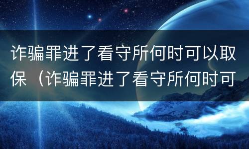 诈骗罪进了看守所何时可以取保（诈骗罪进了看守所何时可以取保候审呢）