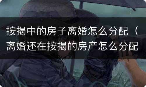 按揭中的房子离婚怎么分配（离婚还在按揭的房产怎么分配）