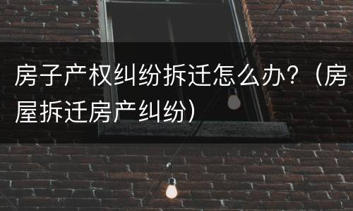 房子产权纠纷拆迁怎么办?（房屋拆迁房产纠纷）