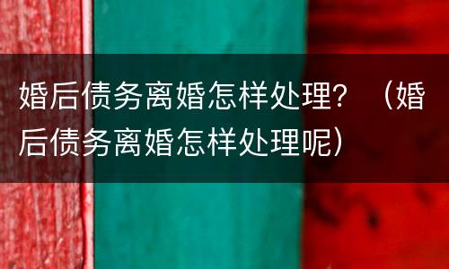 婚后债务离婚怎样处理？（婚后债务离婚怎样处理呢）