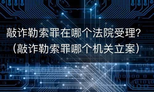 敲诈勒索罪在哪个法院受理？（敲诈勒索罪哪个机关立案）