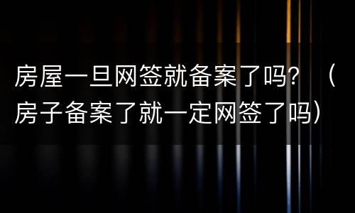 房屋一旦网签就备案了吗？（房子备案了就一定网签了吗）