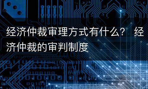 经济仲裁审理方式有什么？ 经济仲裁的审判制度