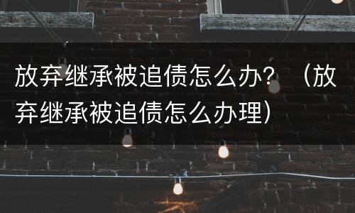 放弃继承被追债怎么办？（放弃继承被追债怎么办理）