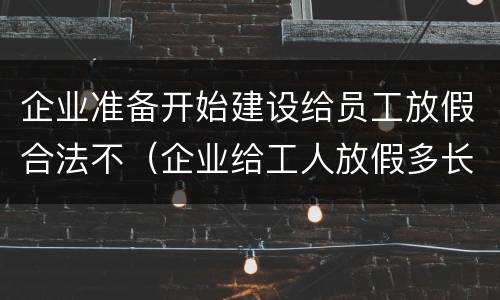 企业准备开始建设给员工放假合法不（企业给工人放假多长时间不违法）