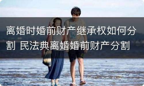 离婚时婚前财产继承权如何分割 民法典离婚婚前财产分割