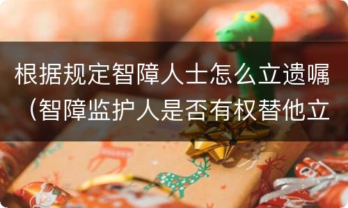 根据规定智障人士怎么立遗嘱（智障监护人是否有权替他立遗嘱）