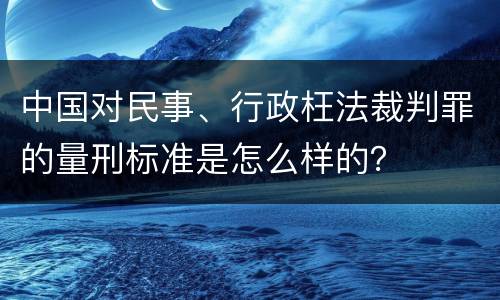 中国对民事、行政枉法裁判罪的量刑标准是怎么样的？