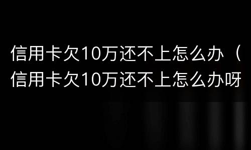 信用卡欠10万还不上怎么办（信用卡欠10万还不上怎么办呀）