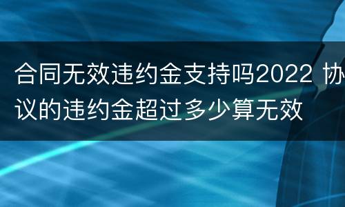 合同无效违约金支持吗2022 协议的违约金超过多少算无效