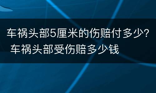 车祸头部5厘米的伤赔付多少？ 车祸头部受伤赔多少钱