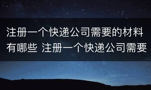 注册一个快递公司需要的材料有哪些 注册一个快递公司需要的材料有哪些呢