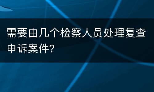 需要由几个检察人员处理复查申诉案件？
