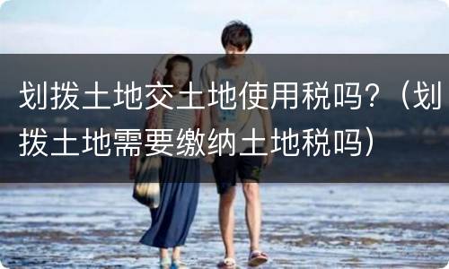 划拨土地交土地使用税吗?（划拨土地需要缴纳土地税吗）