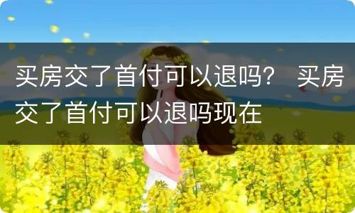 买房交了首付可以退吗？ 买房交了首付可以退吗现在