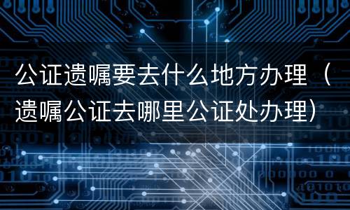公证遗嘱要去什么地方办理（遗嘱公证去哪里公证处办理）