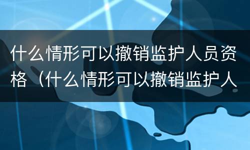 什么情形可以撤销监护人员资格（什么情形可以撤销监护人员资格认定）
