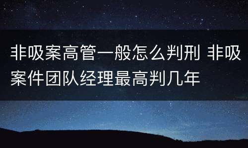 非吸案高管一般怎么判刑 非吸案件团队经理最高判几年