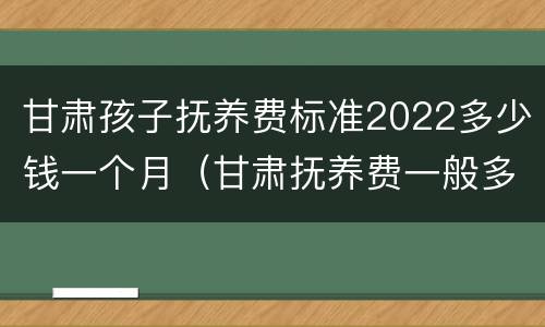 甘肃孩子抚养费标准2022多少钱一个月（甘肃抚养费一般多少钱）