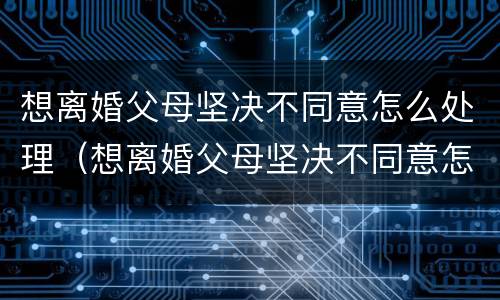 想离婚父母坚决不同意怎么处理（想离婚父母坚决不同意怎么处理呢）