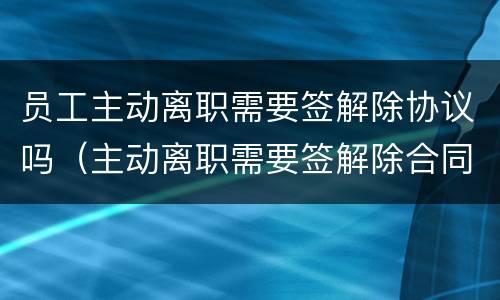 员工主动离职需要签解除协议吗（主动离职需要签解除合同协议吗）