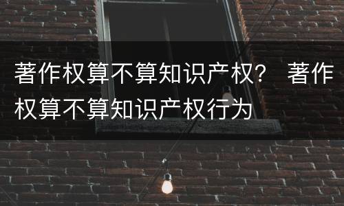 著作权算不算知识产权？ 著作权算不算知识产权行为