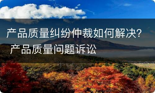 产品质量纠纷仲裁如何解决？ 产品质量问题诉讼