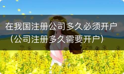 在我国注册公司多久必须开户（公司注册多久需要开户）