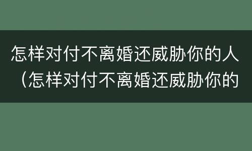 怎样对付不离婚还威胁你的人（怎样对付不离婚还威胁你的人的男人）
